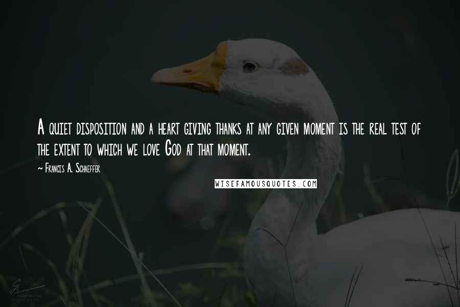 Francis A. Schaeffer Quotes: A quiet disposition and a heart giving thanks at any given moment is the real test of the extent to which we love God at that moment.