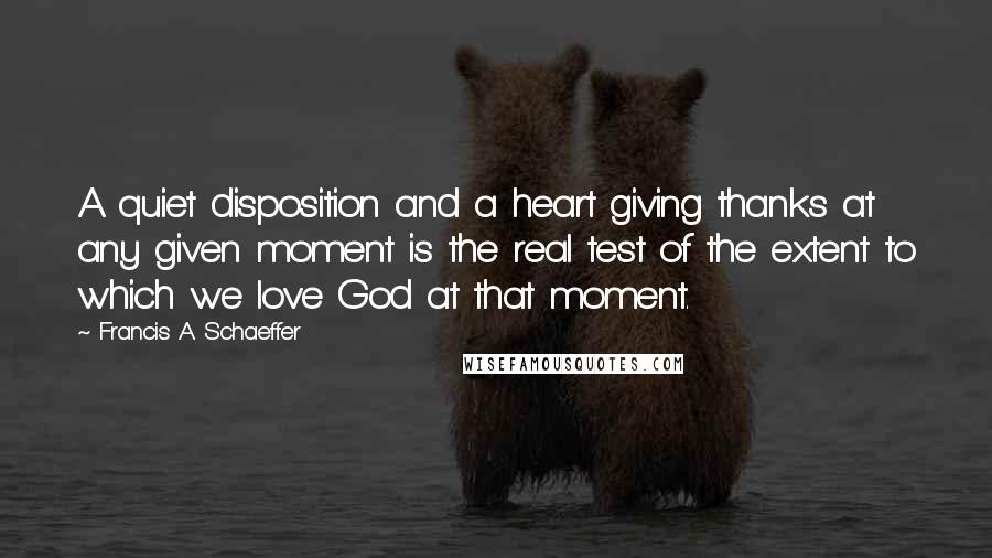 Francis A. Schaeffer Quotes: A quiet disposition and a heart giving thanks at any given moment is the real test of the extent to which we love God at that moment.