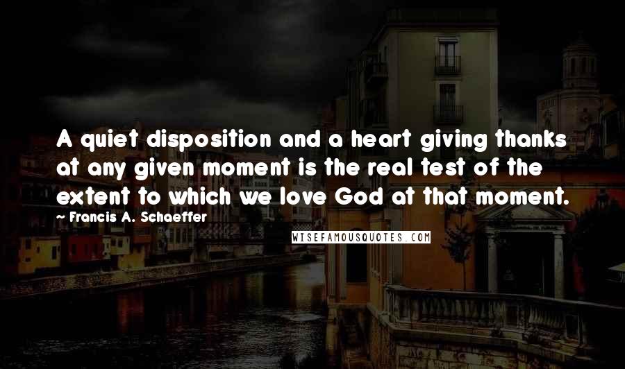 Francis A. Schaeffer Quotes: A quiet disposition and a heart giving thanks at any given moment is the real test of the extent to which we love God at that moment.