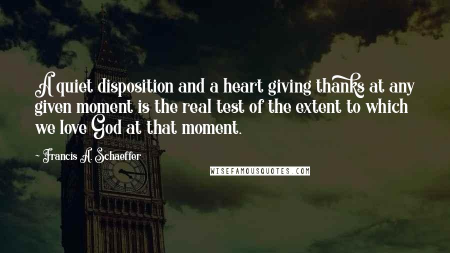 Francis A. Schaeffer Quotes: A quiet disposition and a heart giving thanks at any given moment is the real test of the extent to which we love God at that moment.