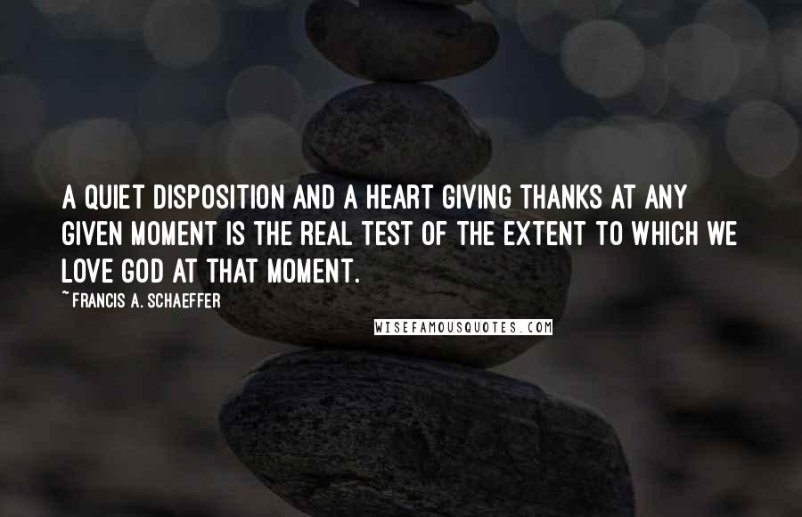 Francis A. Schaeffer Quotes: A quiet disposition and a heart giving thanks at any given moment is the real test of the extent to which we love God at that moment.