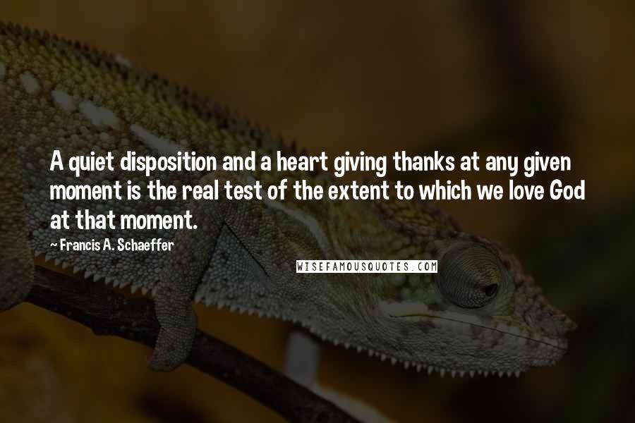 Francis A. Schaeffer Quotes: A quiet disposition and a heart giving thanks at any given moment is the real test of the extent to which we love God at that moment.