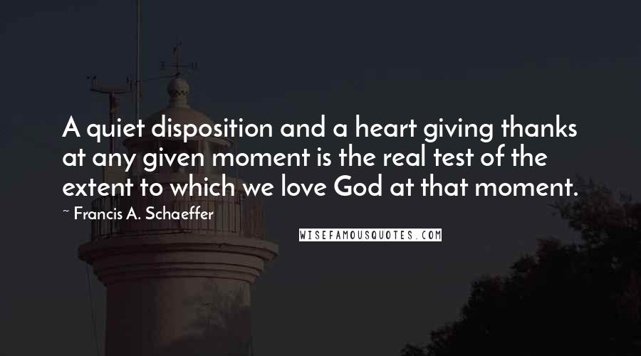 Francis A. Schaeffer Quotes: A quiet disposition and a heart giving thanks at any given moment is the real test of the extent to which we love God at that moment.