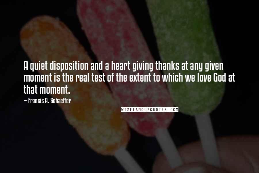 Francis A. Schaeffer Quotes: A quiet disposition and a heart giving thanks at any given moment is the real test of the extent to which we love God at that moment.