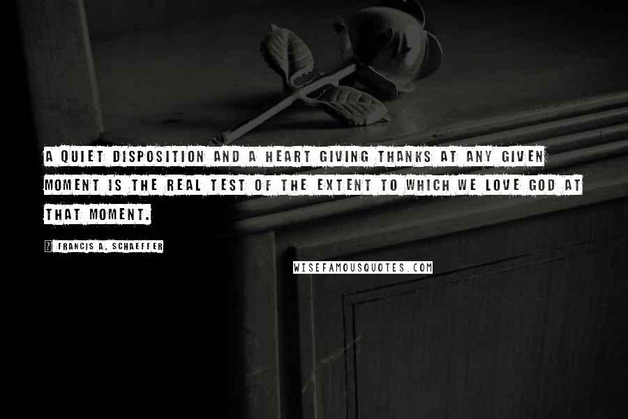 Francis A. Schaeffer Quotes: A quiet disposition and a heart giving thanks at any given moment is the real test of the extent to which we love God at that moment.