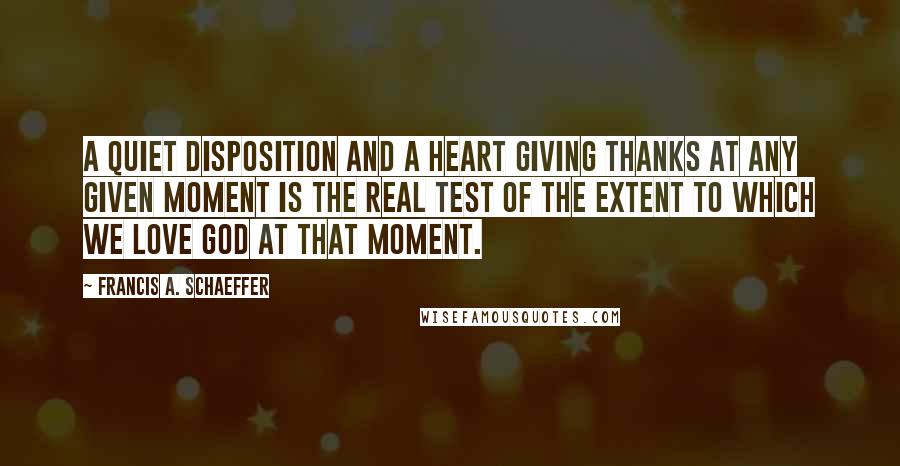 Francis A. Schaeffer Quotes: A quiet disposition and a heart giving thanks at any given moment is the real test of the extent to which we love God at that moment.