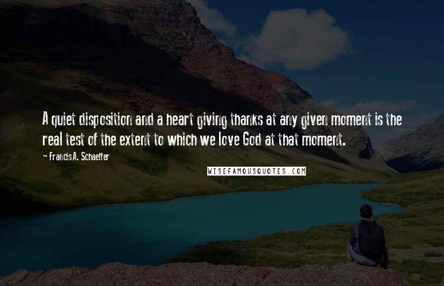 Francis A. Schaeffer Quotes: A quiet disposition and a heart giving thanks at any given moment is the real test of the extent to which we love God at that moment.