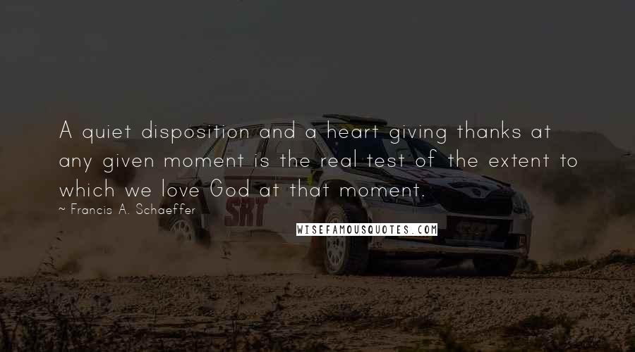 Francis A. Schaeffer Quotes: A quiet disposition and a heart giving thanks at any given moment is the real test of the extent to which we love God at that moment.