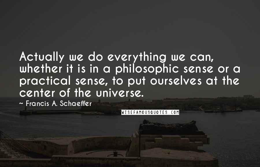 Francis A. Schaeffer Quotes: Actually we do everything we can, whether it is in a philosophic sense or a practical sense, to put ourselves at the center of the universe.
