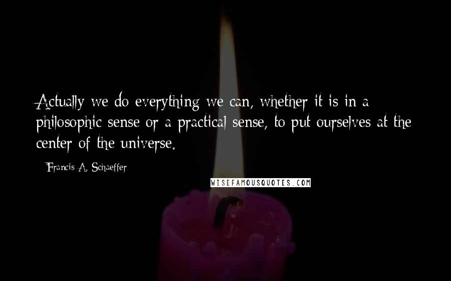 Francis A. Schaeffer Quotes: Actually we do everything we can, whether it is in a philosophic sense or a practical sense, to put ourselves at the center of the universe.