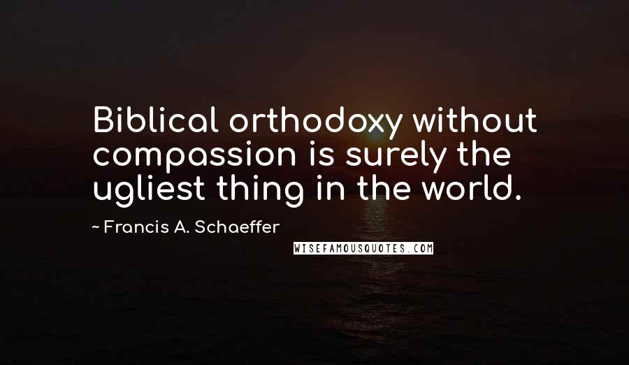 Francis A. Schaeffer Quotes: Biblical orthodoxy without compassion is surely the ugliest thing in the world.