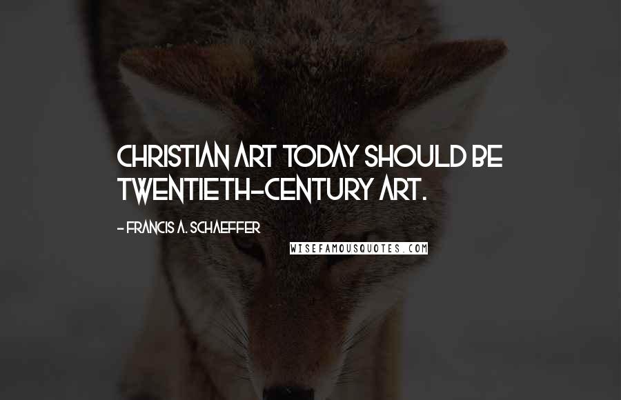 Francis A. Schaeffer Quotes: Christian art today should be twentieth-century art.