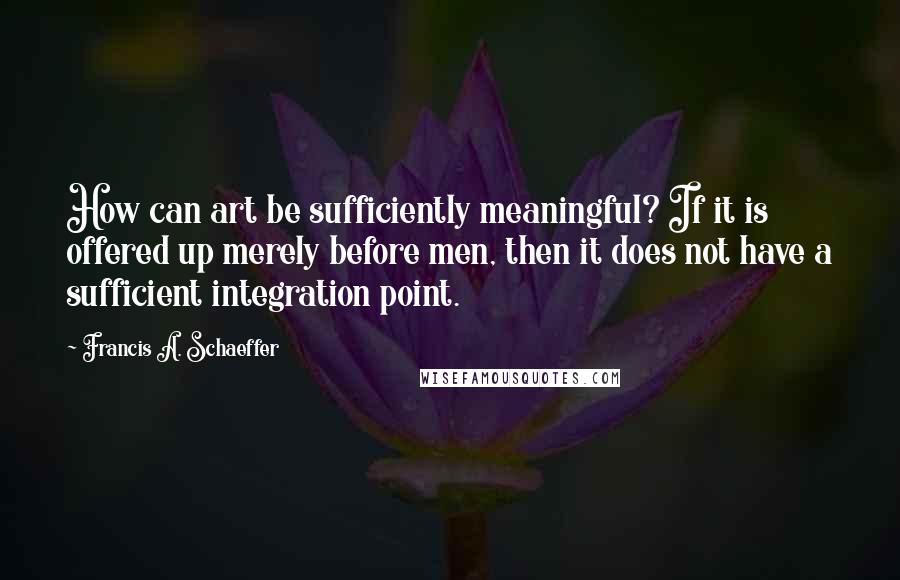 Francis A. Schaeffer Quotes: How can art be sufficiently meaningful? If it is offered up merely before men, then it does not have a sufficient integration point.