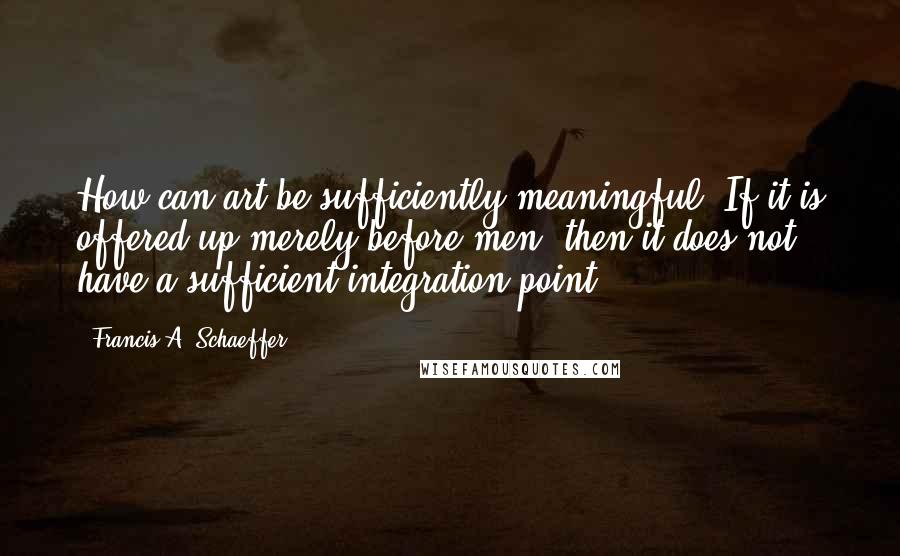 Francis A. Schaeffer Quotes: How can art be sufficiently meaningful? If it is offered up merely before men, then it does not have a sufficient integration point.