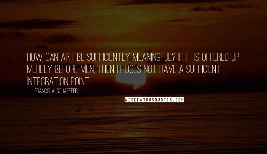 Francis A. Schaeffer Quotes: How can art be sufficiently meaningful? If it is offered up merely before men, then it does not have a sufficient integration point.