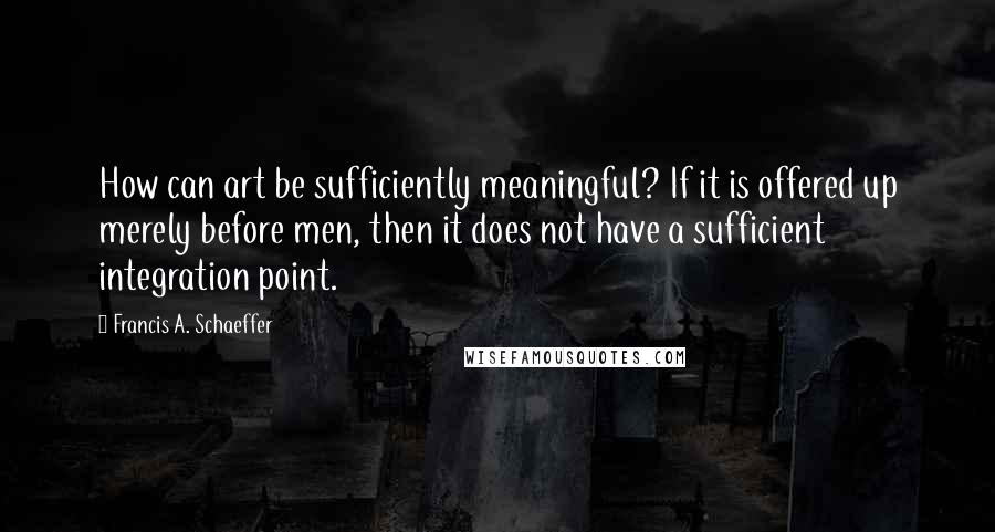 Francis A. Schaeffer Quotes: How can art be sufficiently meaningful? If it is offered up merely before men, then it does not have a sufficient integration point.