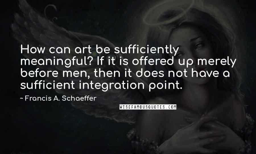 Francis A. Schaeffer Quotes: How can art be sufficiently meaningful? If it is offered up merely before men, then it does not have a sufficient integration point.