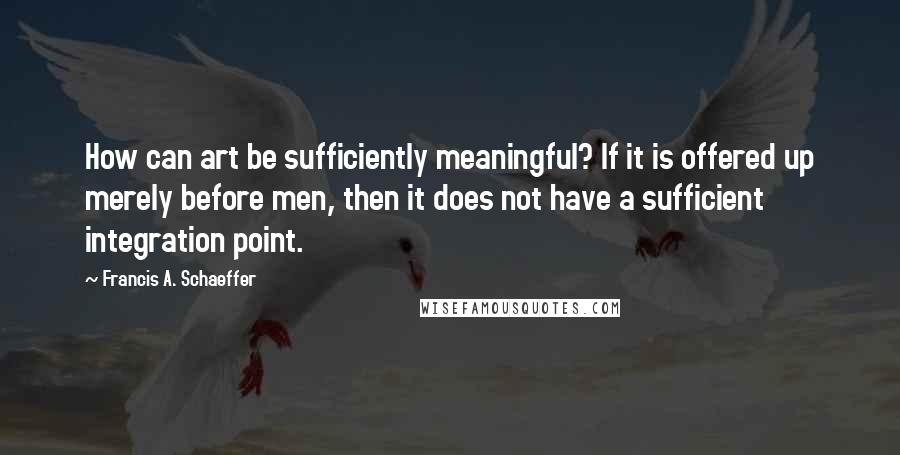 Francis A. Schaeffer Quotes: How can art be sufficiently meaningful? If it is offered up merely before men, then it does not have a sufficient integration point.