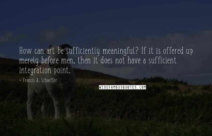 Francis A. Schaeffer Quotes: How can art be sufficiently meaningful? If it is offered up merely before men, then it does not have a sufficient integration point.