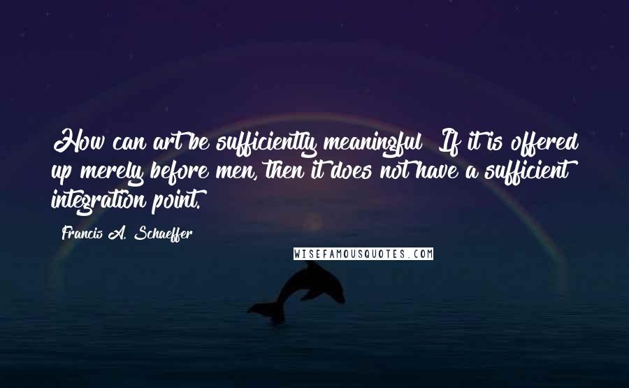 Francis A. Schaeffer Quotes: How can art be sufficiently meaningful? If it is offered up merely before men, then it does not have a sufficient integration point.