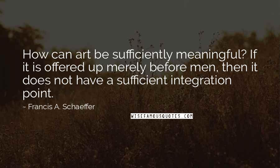 Francis A. Schaeffer Quotes: How can art be sufficiently meaningful? If it is offered up merely before men, then it does not have a sufficient integration point.