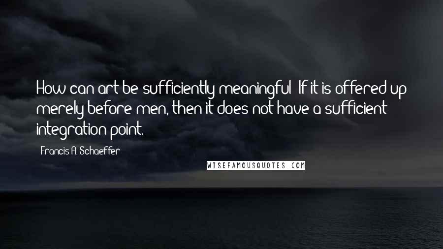 Francis A. Schaeffer Quotes: How can art be sufficiently meaningful? If it is offered up merely before men, then it does not have a sufficient integration point.