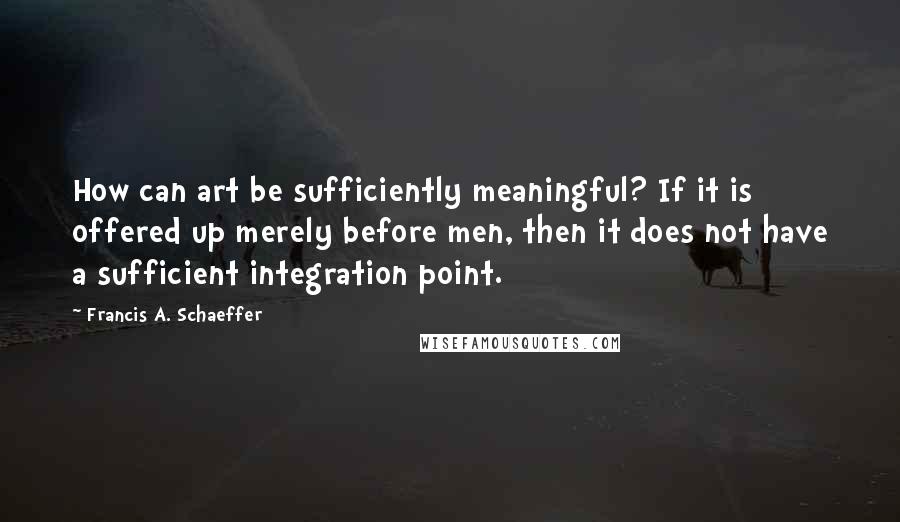 Francis A. Schaeffer Quotes: How can art be sufficiently meaningful? If it is offered up merely before men, then it does not have a sufficient integration point.