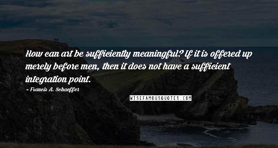 Francis A. Schaeffer Quotes: How can art be sufficiently meaningful? If it is offered up merely before men, then it does not have a sufficient integration point.