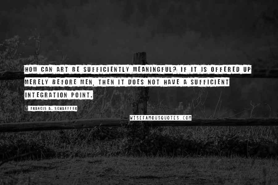 Francis A. Schaeffer Quotes: How can art be sufficiently meaningful? If it is offered up merely before men, then it does not have a sufficient integration point.