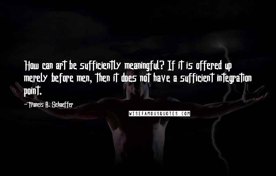 Francis A. Schaeffer Quotes: How can art be sufficiently meaningful? If it is offered up merely before men, then it does not have a sufficient integration point.