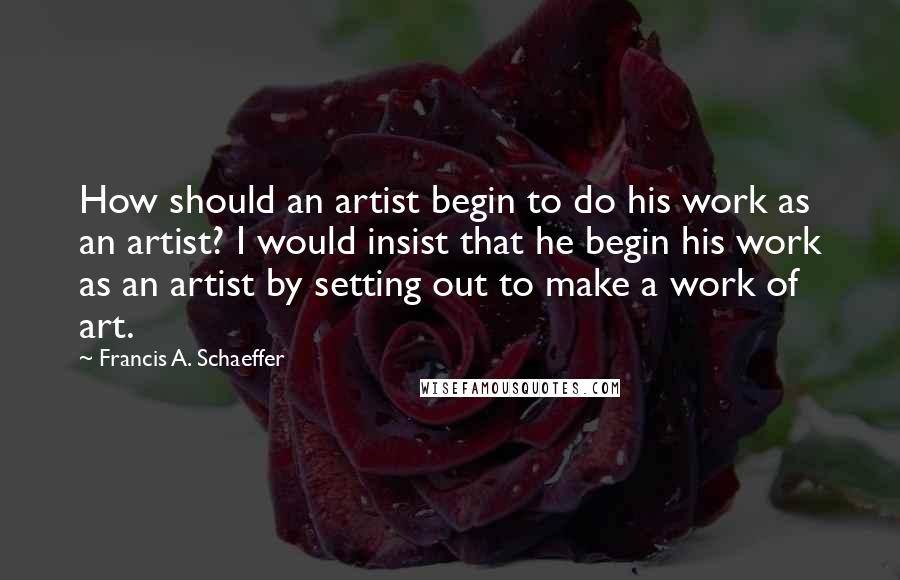 Francis A. Schaeffer Quotes: How should an artist begin to do his work as an artist? I would insist that he begin his work as an artist by setting out to make a work of art.