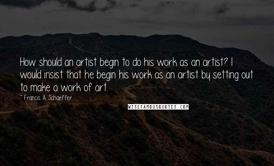 Francis A. Schaeffer Quotes: How should an artist begin to do his work as an artist? I would insist that he begin his work as an artist by setting out to make a work of art.