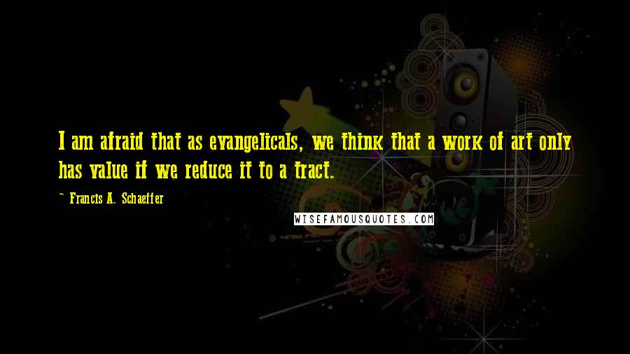 Francis A. Schaeffer Quotes: I am afraid that as evangelicals, we think that a work of art only has value if we reduce it to a tract.