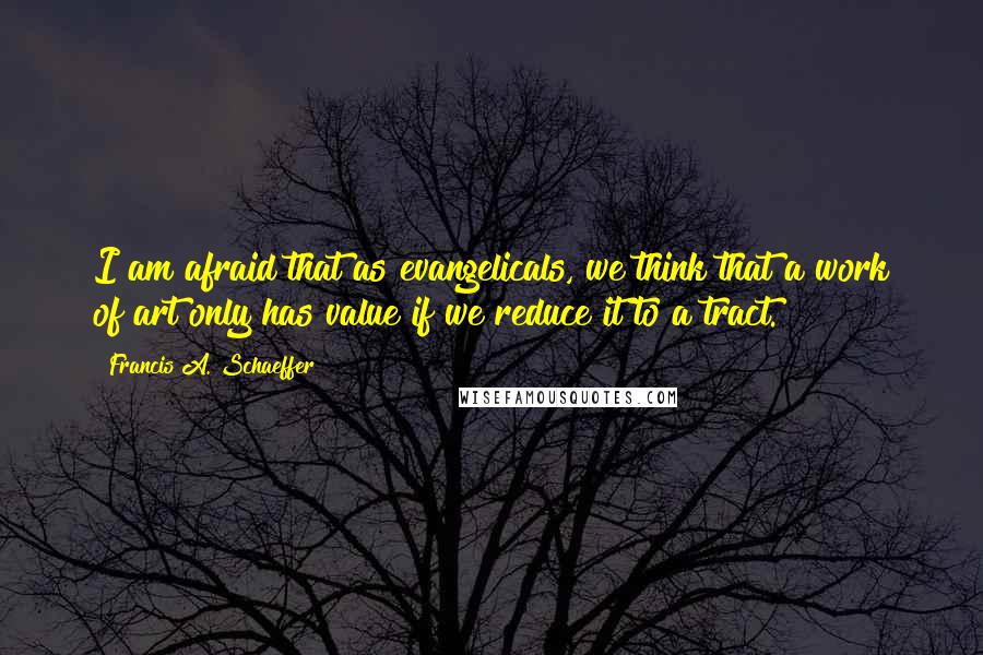 Francis A. Schaeffer Quotes: I am afraid that as evangelicals, we think that a work of art only has value if we reduce it to a tract.