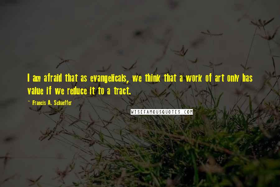 Francis A. Schaeffer Quotes: I am afraid that as evangelicals, we think that a work of art only has value if we reduce it to a tract.
