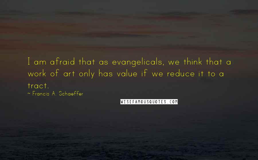 Francis A. Schaeffer Quotes: I am afraid that as evangelicals, we think that a work of art only has value if we reduce it to a tract.