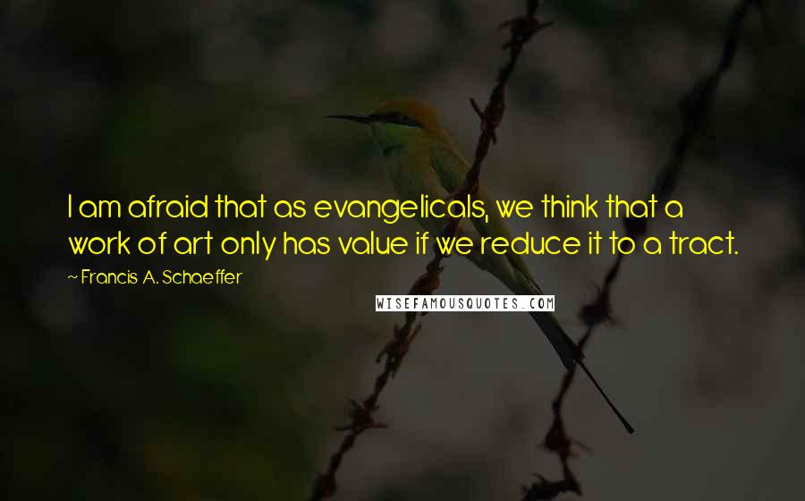 Francis A. Schaeffer Quotes: I am afraid that as evangelicals, we think that a work of art only has value if we reduce it to a tract.