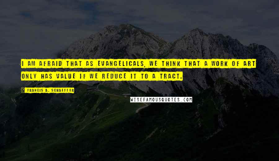 Francis A. Schaeffer Quotes: I am afraid that as evangelicals, we think that a work of art only has value if we reduce it to a tract.