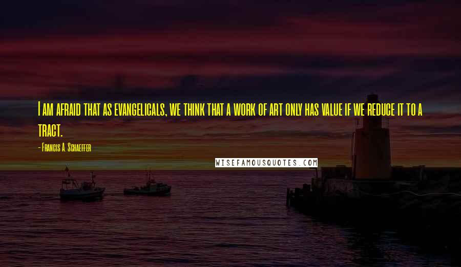 Francis A. Schaeffer Quotes: I am afraid that as evangelicals, we think that a work of art only has value if we reduce it to a tract.