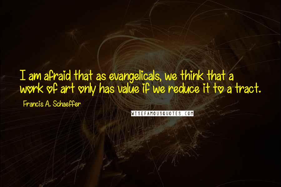 Francis A. Schaeffer Quotes: I am afraid that as evangelicals, we think that a work of art only has value if we reduce it to a tract.