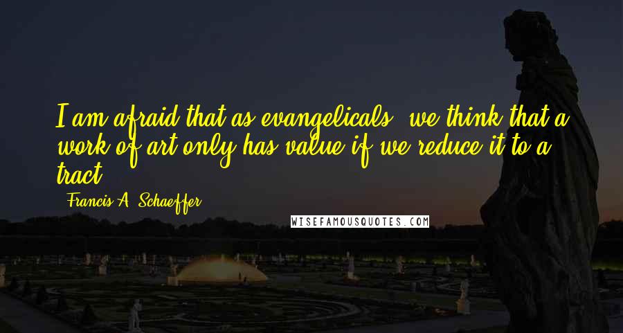 Francis A. Schaeffer Quotes: I am afraid that as evangelicals, we think that a work of art only has value if we reduce it to a tract.