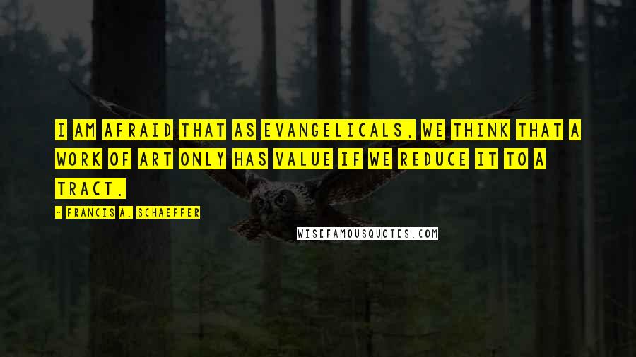 Francis A. Schaeffer Quotes: I am afraid that as evangelicals, we think that a work of art only has value if we reduce it to a tract.
