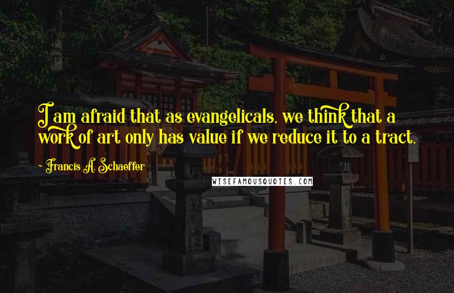 Francis A. Schaeffer Quotes: I am afraid that as evangelicals, we think that a work of art only has value if we reduce it to a tract.