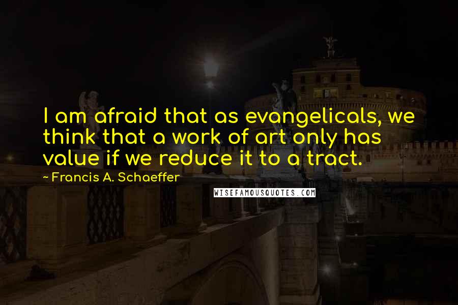 Francis A. Schaeffer Quotes: I am afraid that as evangelicals, we think that a work of art only has value if we reduce it to a tract.