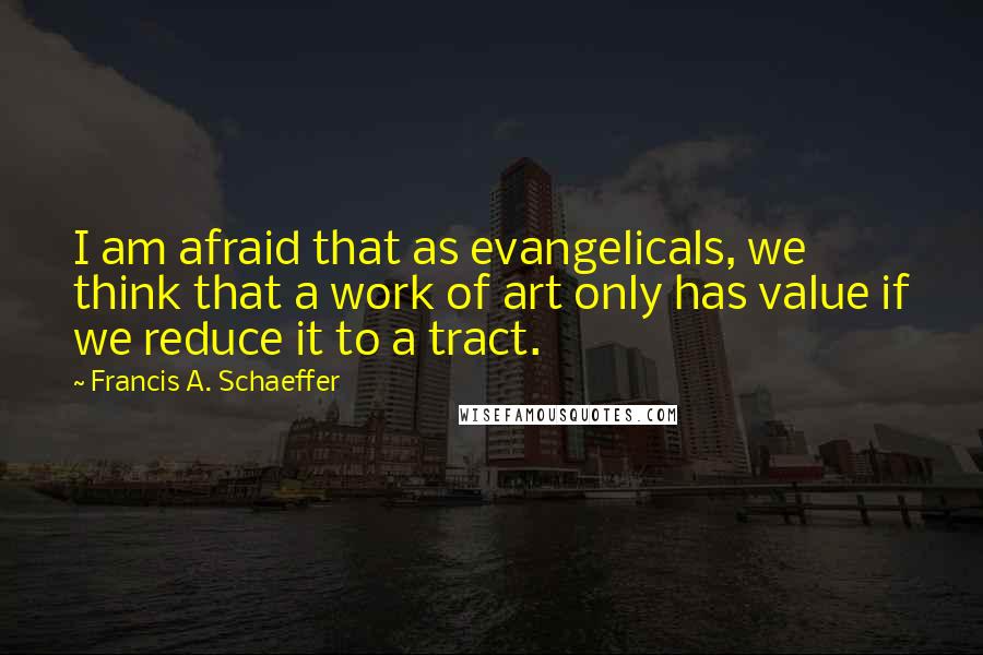Francis A. Schaeffer Quotes: I am afraid that as evangelicals, we think that a work of art only has value if we reduce it to a tract.