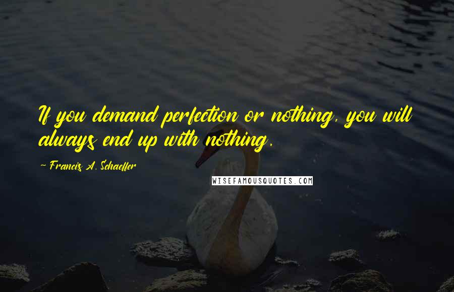 Francis A. Schaeffer Quotes: If you demand perfection or nothing, you will always end up with nothing.