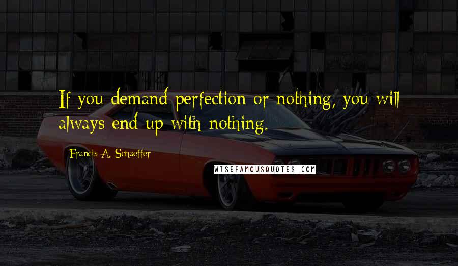 Francis A. Schaeffer Quotes: If you demand perfection or nothing, you will always end up with nothing.