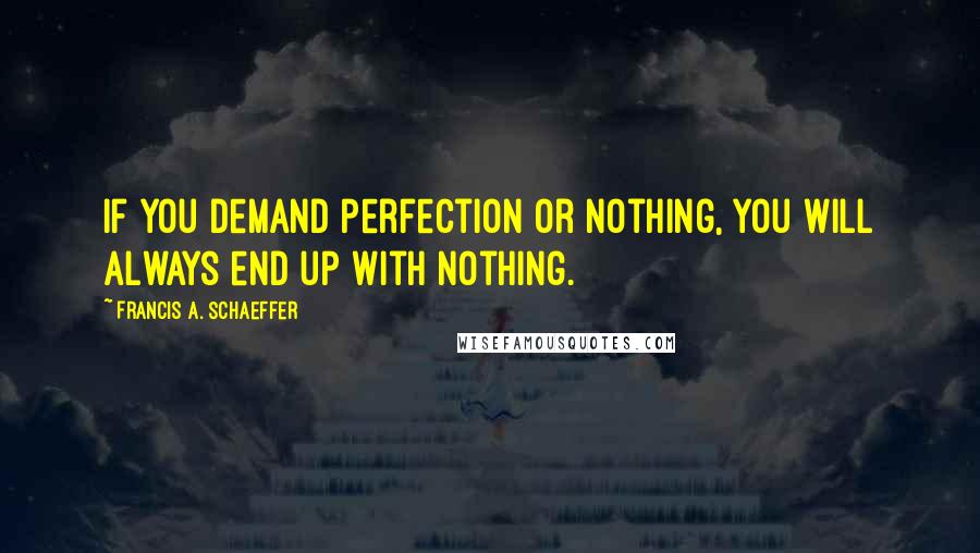 Francis A. Schaeffer Quotes: If you demand perfection or nothing, you will always end up with nothing.
