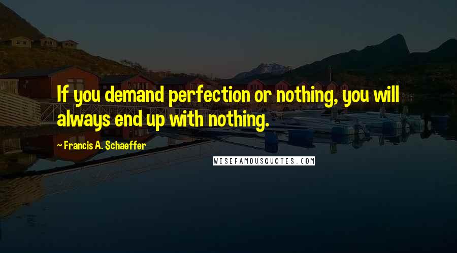 Francis A. Schaeffer Quotes: If you demand perfection or nothing, you will always end up with nothing.
