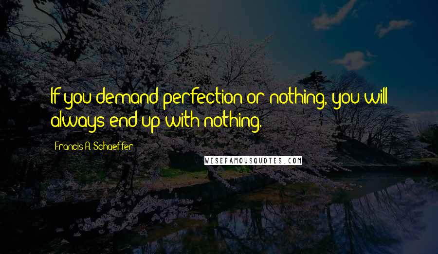 Francis A. Schaeffer Quotes: If you demand perfection or nothing, you will always end up with nothing.
